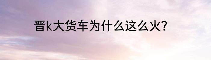 晋k大货车为什么这么火?