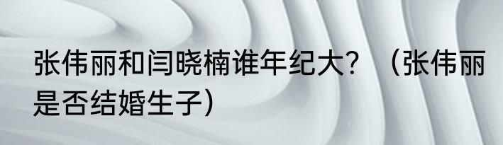 张伟丽和闫晓楠谁年纪大？（张伟丽是否结婚生子）