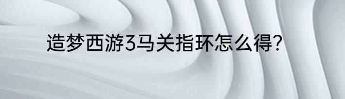 造梦西游3马关指环怎么得？
