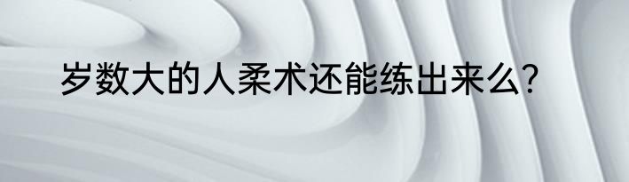 岁数大的人柔术还能练出来么？