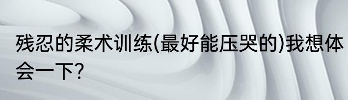 残忍的柔术训练(最好能压哭的)我想体会一下？