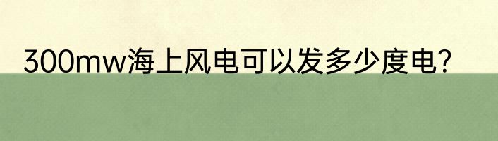 300mw海上风电可以发多少度电？