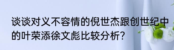 谈谈对义不容情的倪世杰跟创世纪中的叶荣添徐文彪比较分析？