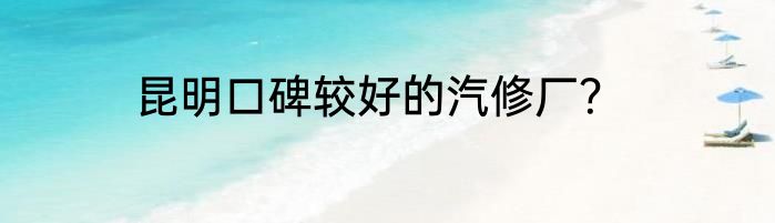 昆明口碑较好的汽修厂？