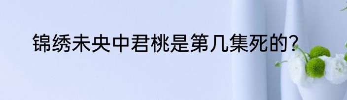 锦绣未央中君桃是第几集死的？