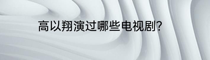 高以翔演过哪些电视剧？