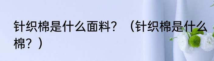 针织棉是什么面料？（针织棉是什么棉？）