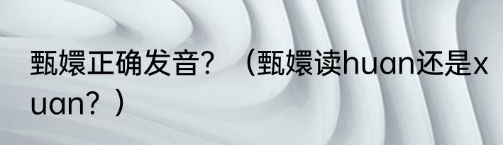 甄嬛正确发音？（甄嬛读huan还是xuan？）