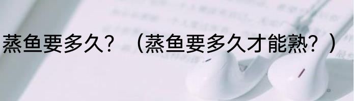 蒸鱼要多久？（蒸鱼要多久才能熟？）