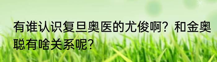 有谁认识复旦奥医的尤俊啊？和金奥聪有啥关系呢？