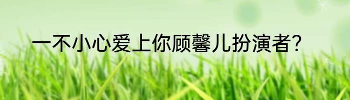 一不小心爱上你顾馨儿扮演者？