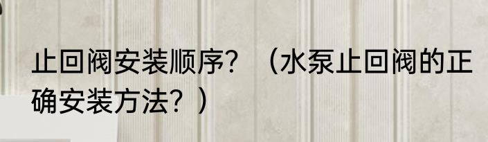 止回阀安装顺序？（水泵止回阀的正确安装方法？）