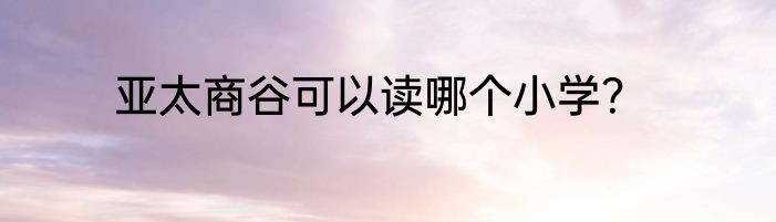 亚太商谷可以读哪个小学？