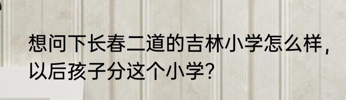 想问下长春二道的吉林小学怎么样，以后孩子分这个小学？