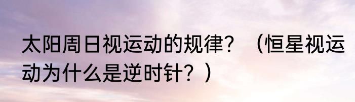 太阳周日视运动的规律？（恒星视运动为什么是逆时针？）