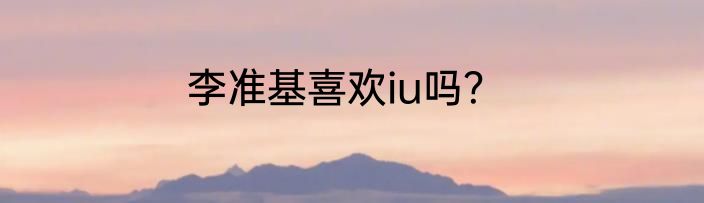 李准基喜欢iu吗？