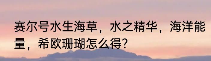 赛尔号水生海草，水之精华，海洋能量，希欧珊瑚怎么得？