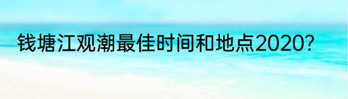钱塘江观潮最佳时间和地点2020？
