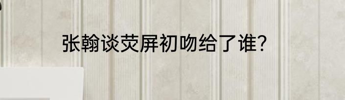 张翰谈荧屏初吻给了谁？