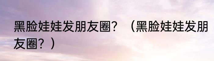 黑脸娃娃发朋友圈？（黑脸娃娃发朋友圈？）