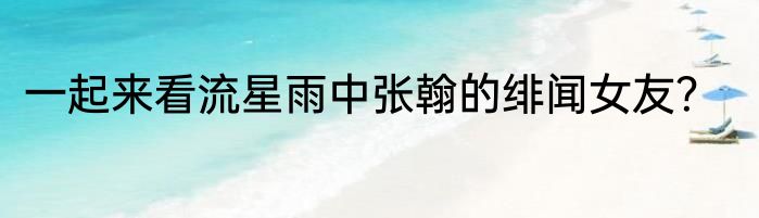 一起来看流星雨中张翰的绯闻女友？