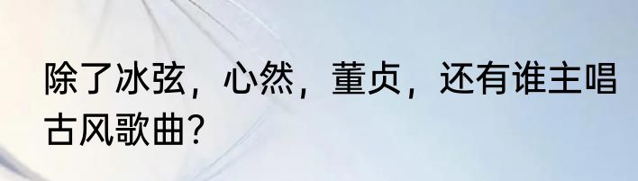 除了冰弦，心然，董贞，还有谁主唱古风歌曲？