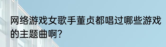 网络游戏女歌手董贞都唱过哪些游戏的主题曲啊？