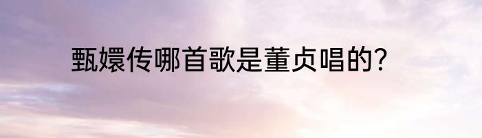 甄嬛传哪首歌是董贞唱的？