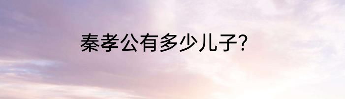 秦孝公有多少儿子？