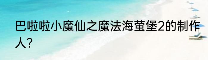 巴啦啦小魔仙之魔法海萤堡2的制作人？