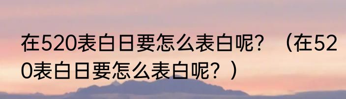 在520表白日要怎么表白呢？（在520表白日要怎么表白呢？）