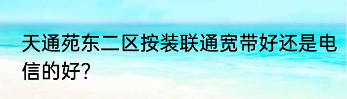 天通苑东二区按装联通宽带好还是电信的好？