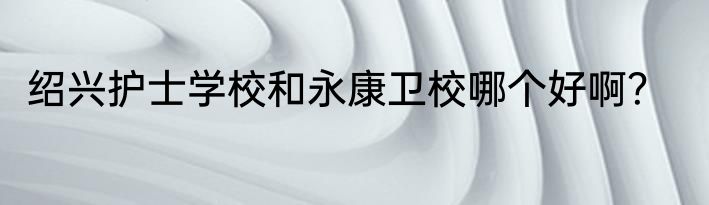 绍兴护士学校和永康卫校哪个好啊？