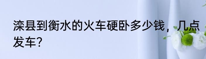 滦县到衡水的火车硬卧多少钱，几点发车？