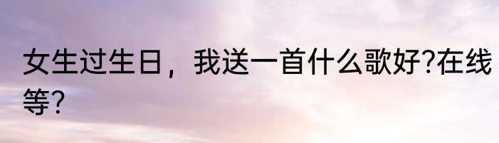 女生过生日，我送一首什么歌好?在线等？