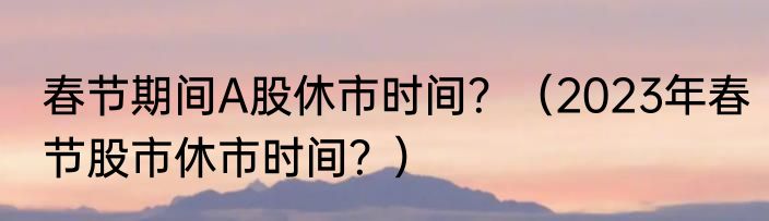 春节期间A股休市时间？（2023年春节股市休市时间？）