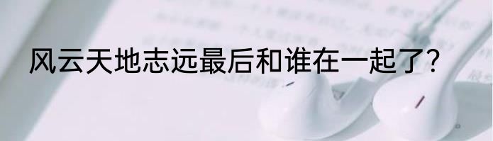 风云天地志远最后和谁在一起了？