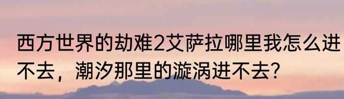 西方世界的劫难2艾萨拉哪里我怎么进不去，潮汐那里的漩涡进不去？
