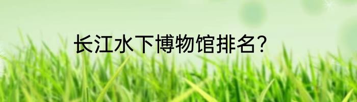 长江水下博物馆排名？