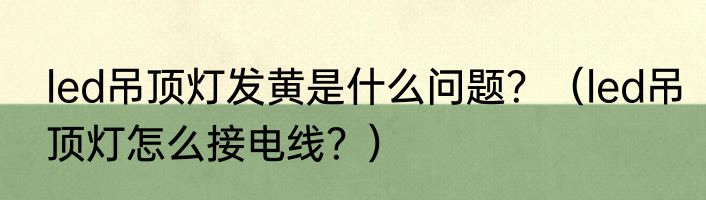led吊顶灯发黄是什么问题？（led吊顶灯怎么接电线？）