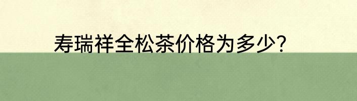 寿瑞祥全松茶价格为多少？