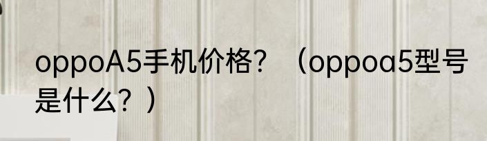 oppoA5手机价格？（oppoa5型号是什么？）