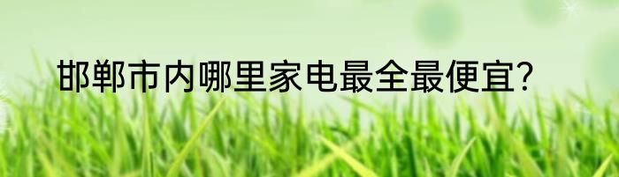 邯郸市内哪里家电最全最便宜？