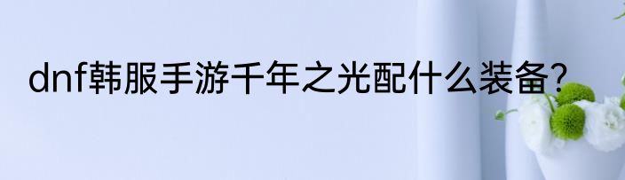 dnf韩服手游千年之光配什么装备？