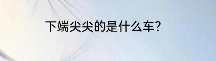 下端尖尖的是什么车？