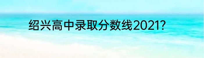 绍兴高中录取分数线2021？