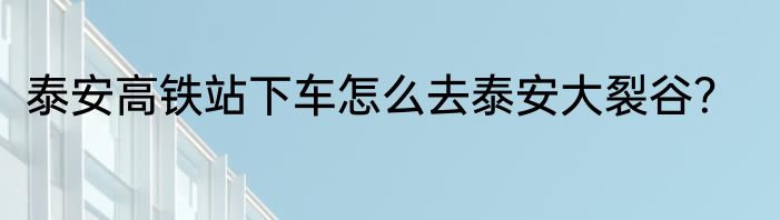 泰安高铁站下车怎么去泰安大裂谷？