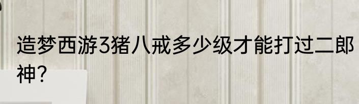 造梦西游3猪八戒多少级才能打过二郎神？