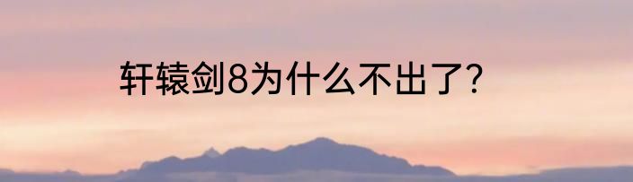 轩辕剑8为什么不出了？