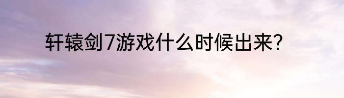 轩辕剑7游戏什么时候出来？